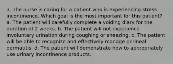 3. The nurse is caring for a patient who is experiencing stress incontinence. Which goal is the most important for this patient? a. The patient will carefully complete a voiding diary for the duration of 2 weeks. b. The patient will not experience involuntary urination during coughing or sneezing. c. The patient will be able to recognize and effectively manage perineal dermatitis. d. The patient will demonstrate how to appropriately use urinary incontinence products.