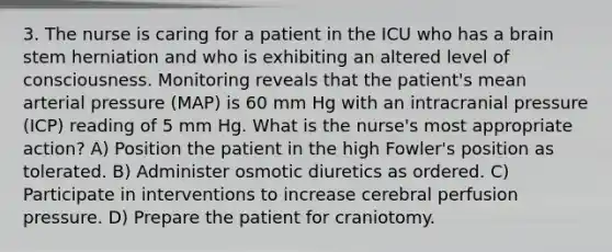 3. The nurse is caring for a patient in the ICU who has a brain stem herniation and who is exhibiting an altered level of consciousness. Monitoring reveals that the patient's mean arterial pressure (MAP) is 60 mm Hg with an intracranial pressure (ICP) reading of 5 mm Hg. What is the nurse's most appropriate action? A) Position the patient in the high Fowler's position as tolerated. B) Administer osmotic diuretics as ordered. C) Participate in interventions to increase cerebral perfusion pressure. D) Prepare the patient for craniotomy.