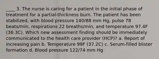 ____ 3. The nurse is caring for a patient in the initial phase of treatment for a partial-thickness burn. The patient has been stabilized, with blood pressure 140/88 mm Hg, pulse 78 beats/min, respirations 22 breaths/min, and temperature 97.4F (36.3C). Which new assessment finding should be immediately communicated to the health care provider (HCP)? a. Report of increasing pain b. Temperature 99F (37.2C) c. Serum-filled blister formation d. Blood pressure 122/74 mm Hg