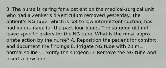 3. The nurse is caring for a patient on the medical-surgical unit who had a Zenker's diverticulum removed yesterday. The patient's NG tube, which is set to low intermittent suction, has had no drainage for the past four hours. The surgeon did not leave specific orders for the NG tube. What is the most appro priate action by the nurse? A. Reposition the patient for comfort and document the findings B. Irrigate NG tube with 20 mL normal saline C. Notify the surgeon D. Remove the NG tube and insert a new one