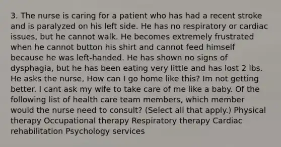 3. The nurse is caring for a patient who has had a recent stroke and is paralyzed on his left side. He has no respiratory or cardiac issues, but he cannot walk. He becomes extremely frustrated when he cannot button his shirt and cannot feed himself because he was left-handed. He has shown no signs of dysphagia, but he has been eating very little and has lost 2 lbs. He asks the nurse, How can I go home like this? Im not getting better. I cant ask my wife to take care of me like a baby. Of the following list of health care team members, which member would the nurse need to consult? (Select all that apply.) Physical therapy Occupational therapy Respiratory therapy Cardiac rehabilitation Psychology services