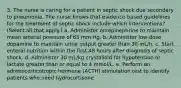 3. The nurse is caring for a patient in septic shock due secondary to pneumonia. The nurse knows that evidence-based guidelines for the treatment of septic shock include which interventions? (Select all that apply.) a. Administer norepinephrine to maintain mean arterial pressure of 65 mm Hg. b. Administer low-dose dopamine to maintain urine output greater than 30 mL/h. c. Start enteral nutrition within the first 48 hours after diagnosis of septic shock. d. Administer 30 mL/kg crystalloid for hypotension or lactate greater than or equal to 4 mmol/L. e. Perform an adrenocorticotropic hormone (ACTH) stimulation test to identify patients who need hydrocortisone