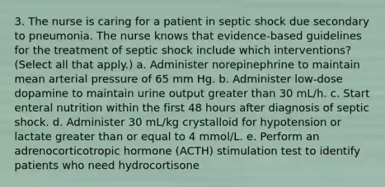 3. The nurse is caring for a patient in septic shock due secondary to pneumonia. The nurse knows that evidence-based guidelines for the treatment of septic shock include which interventions? (Select all that apply.) a. Administer norepinephrine to maintain mean arterial pressure of 65 mm Hg. b. Administer low-dose dopamine to maintain urine output greater than 30 mL/h. c. Start enteral nutrition within the first 48 hours after diagnosis of septic shock. d. Administer 30 mL/kg crystalloid for hypotension or lactate greater than or equal to 4 mmol/L. e. Perform an adrenocorticotropic hormone (ACTH) stimulation test to identify patients who need hydrocortisone