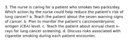 3. The nurse is caring for a patient who smokes two packs/day. Which action by the nurse could help reduce the patient's risk of lung cancer? a. Teach the patient about the seven warning signs of cancer. b. Plan to monitor the patient's carcinoembryonic antigen (CEA) level. c. Teach the patient about annual chest x-rays for lung cancer screening. d. Discuss risks associated with cigarette smoking during each patient encounter.