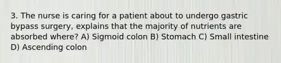 3. The nurse is caring for a patient about to undergo gastric bypass surgery, explains that the majority of nutrients are absorbed where? A) Sigmoid colon B) Stomach C) Small intestine D) Ascending colon