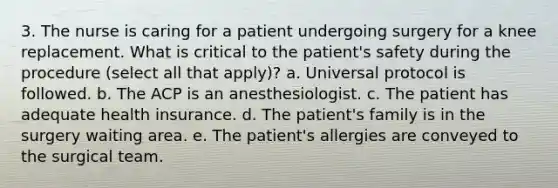 3. The nurse is caring for a patient undergoing surgery for a knee replacement. What is critical to the patient's safety during the procedure (select all that apply)? a. Universal protocol is followed. b. The ACP is an anesthesiologist. c. The patient has adequate health insurance. d. The patient's family is in the surgery waiting area. e. The patient's allergies are conveyed to the surgical team.