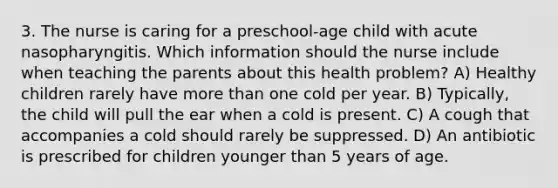 3. The nurse is caring for a preschool-age child with acute nasopharyngitis. Which information should the nurse include when teaching the parents about this health problem? A) Healthy children rarely have more than one cold per year. B) Typically, the child will pull the ear when a cold is present. C) A cough that accompanies a cold should rarely be suppressed. D) An antibiotic is prescribed for children younger than 5 years of age.