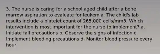 3. The nurse is caring for a school aged child after a bone marrow aspiration to evaluate for leukemia. The child's lab results include a platelet count of 265,000 cells/mm3. Which intervention is most important for the nurse to implement? a. Initiate fall precautions b. Observe the signs of infection c. Implement bleeding precautions d. Monitor blood pressure every hour