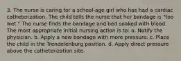 3. The nurse is caring for a school-age girl who has had a cardiac catheterization. The child tells the nurse that her bandage is "too wet." The nurse finds the bandage and bed soaked with blood. The most appropriate initial nursing action is to: a. Notify the physician. b. Apply a new bandage with more pressure. c. Place the child in the Trendelenburg position. d. Apply direct pressure above the catheterization site.