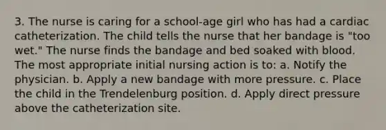 3. The nurse is caring for a school-age girl who has had a cardiac catheterization. The child tells the nurse that her bandage is "too wet." The nurse finds the bandage and bed soaked with blood. The most appropriate initial nursing action is to: a. Notify the physician. b. Apply a new bandage with more pressure. c. Place the child in the Trendelenburg position. d. Apply direct pressure above the catheterization site.