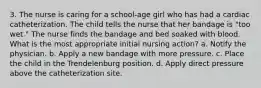 3. The nurse is caring for a school-age girl who has had a cardiac catheterization. The child tells the nurse that her bandage is "too wet." The nurse finds the bandage and bed soaked with blood. What is the most appropriate initial nursing action? a. Notify the physician. b. Apply a new bandage with more pressure. c. Place the child in the Trendelenburg position. d. Apply direct pressure above the catheterization site.