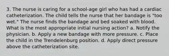 3. The nurse is caring for a school-age girl who has had a cardiac catheterization. The child tells the nurse that her bandage is "too wet." The nurse finds the bandage and bed soaked with blood. What is the most appropriate initial nursing action? a. Notify the physician. b. Apply a new bandage with more pressure. c. Place the child in the Trendelenburg position. d. Apply direct pressure above the catheterization site.