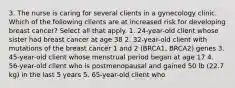 3. The nurse is caring for several clients in a gynecology clinic. Which of the following clients are at increased risk for developing breast cancer? Select all that apply. 1. 24-year-old client whose sister had breast cancer at age 38 2. 32-year-old client with mutations of the breast cancer 1 and 2 (BRCA1, BRCA2) genes 3. 45-year-old client whose menstrual period began at age 17 4. 56-year-old client who is postmenopausal and gained 50 lb (22.7 kg) in the last 5 years 5. 65-year-old client who