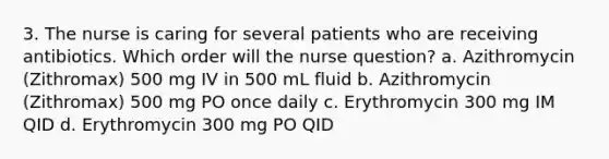 3. The nurse is caring for several patients who are receiving antibiotics. Which order will the nurse question? a. Azithromycin (Zithromax) 500 mg IV in 500 mL fluid b. Azithromycin (Zithromax) 500 mg PO once daily c. Erythromycin 300 mg IM QID d. Erythromycin 300 mg PO QID