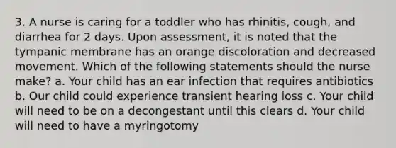 3. A nurse is caring for a toddler who has rhinitis, cough, and diarrhea for 2 days. Upon assessment, it is noted that the tympanic membrane has an orange discoloration and decreased movement. Which of the following statements should the nurse make? a. Your child has an ear infection that requires antibiotics b. Our child could experience transient hearing loss c. Your child will need to be on a decongestant until this clears d. Your child will need to have a myringotomy