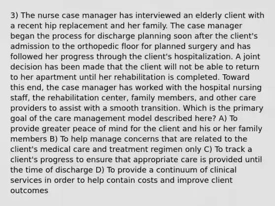 3) The nurse case manager has interviewed an elderly client with a recent hip replacement and her family. The case manager began the process for discharge planning soon after the client's admission to the orthopedic floor for planned surgery and has followed her progress through the client's hospitalization. A joint decision has been made that the client will not be able to return to her apartment until her rehabilitation is completed. Toward this end, the case manager has worked with the hospital nursing staff, the rehabilitation center, family members, and other care providers to assist with a smooth transition. Which is the primary goal of the care management model described here? A) To provide greater peace of mind for the client and his or her family members B) To help manage concerns that are related to the client's medical care and treatment regimen only C) To track a client's progress to ensure that appropriate care is provided until the time of discharge D) To provide a continuum of clinical services in order to help contain costs and improve client outcomes