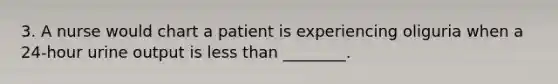 3. A nurse would chart a patient is experiencing oliguria when a 24-hour urine output is less than ________.