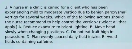 3. A nurse in a clinic is caring for a client who has been experiencing mild to moderate vertigo due to benign paroxysmal vertigo for several weeks. Which of the following actions should the nurse recommend to help control the vertigo? (Select all that apply.) ﻿﻿﻿A. Reduce exposure to bright lighting. ﻿﻿﻿B. Move head slowly when changing positions. ﻿﻿﻿C. Do not eat fruit high in potassium. ﻿﻿﻿D. Plan evenly-spaced daily fluid intake. ﻿﻿﻿E. Avoid fluids containing caffeine.