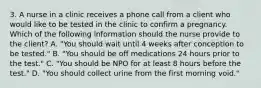 3. A nurse in a clinic receives a phone call from a client who would like to be tested in the clinic to confirm a pregnancy. Which of the following information should the nurse provide to the client? A. "You should wait until 4 weeks after conception to be tested." B. "You should be off medications 24 hours prior to the test." C. "You should be NPO for at least 8 hours before the test." D. "You should collect urine from the first morning void."