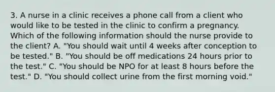 3. A nurse in a clinic receives a phone call from a client who would like to be tested in the clinic to confirm a pregnancy. Which of the following information should the nurse provide to the client? A. "You should wait until 4 weeks after conception to be tested." B. "You should be off medications 24 hours prior to the test." C. "You should be NPO for at least 8 hours before the test." D. "You should collect urine from the first morning void."