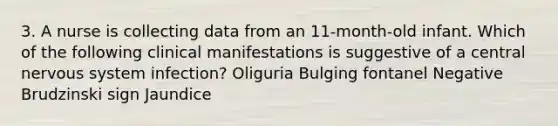 3. A nurse is collecting data from an 11-month-old infant. Which of the following clinical manifestations is suggestive of a central nervous system infection? Oliguria Bulging fontanel Negative Brudzinski sign Jaundice