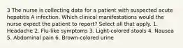 3 The nurse is collecting data for a patient with suspected acute hepatitis A infection. Which clinical manifestations would the nurse expect the patient to report? Select all that apply. 1. Headache 2. Flu-like symptoms 3. Light-colored stools 4. Nausea 5. Abdominal pain 6. Brown-colored urine