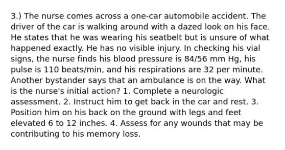 3.) The nurse comes across a one-car automobile accident. The driver of the car is walking around with a dazed look on his face. He states that he was wearing his seatbelt but is unsure of what happened exactly. He has no visible injury. In checking his vial signs, the nurse finds his <a href='https://www.questionai.com/knowledge/kD0HacyPBr-blood-pressure' class='anchor-knowledge'>blood pressure</a> is 84/56 mm Hg, his pulse is 110 beats/min, and his respirations are 32 per minute. Another bystander says that an ambulance is on the way. What is the nurse's initial action? 1. Complete a neurologic assessment. 2. Instruct him to get back in the car and rest. 3. Position him on his back on the ground with legs and feet elevated 6 to 12 inches. 4. Assess for any wounds that may be contributing to his memory loss.