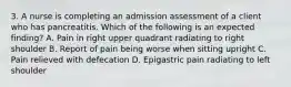 3. A nurse is completing an admission assessment of a client who has pancreatitis. Which of the following is an expected finding? A. Pain in right upper quadrant radiating to right shoulder B. Report of pain being worse when sitting upright C. Pain relieved with defecation D. Epigastric pain radiating to left shoulder