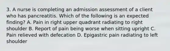 3. A nurse is completing an admission assessment of a client who has pancreatitis. Which of the following is an expected finding? A. Pain in right upper quadrant radiating to right shoulder B. Report of pain being worse when sitting upright C. Pain relieved with defecation D. Epigastric pain radiating to left shoulder