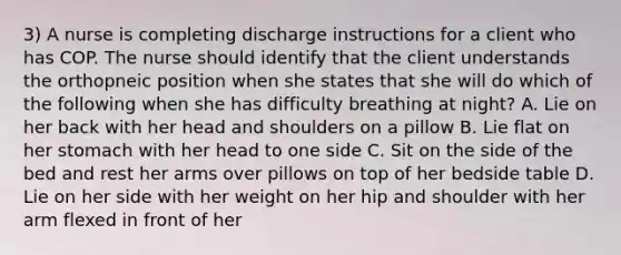 3) A nurse is completing discharge instructions for a client who has COP. The nurse should identify that the client understands the orthopneic position when she states that she will do which of the following when she has difficulty breathing at night? A. Lie on her back with her head and shoulders on a pillow B. Lie flat on her stomach with her head to one side C. Sit on the side of the bed and rest her arms over pillows on top of her bedside table D. Lie on her side with her weight on her hip and shoulder with her arm flexed in front of her