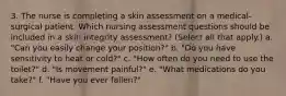 3. The nurse is completing a skin assessment on a medical-surgical patient. Which nursing assessment questions should be included in a skin integrity assessment? (Select all that apply.) a. "Can you easily change your position?" b. "Do you have sensitivity to heat or cold?" c. "How often do you need to use the toilet?" d. "Is movement painful?" e. "What medications do you take?" f. "Have you ever fallen?"