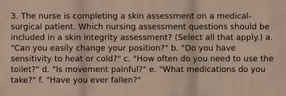 3. The nurse is completing a skin assessment on a medical-surgical patient. Which nursing assessment questions should be included in a skin integrity assessment? (Select all that apply.) a. "Can you easily change your position?" b. "Do you have sensitivity to heat or cold?" c. "How often do you need to use the toilet?" d. "Is movement painful?" e. "What medications do you take?" f. "Have you ever fallen?"