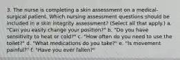 3. The nurse is completing a skin assessment on a medical-surgical patient. Which nursing assessment questions should be included in a skin integrity assessment? (Select all that apply.) a. "Can you easily change your position?" b. "Do you have sensitivity to heat or cold?" c. "How often do you need to use the toilet?" d. "What medications do you take?" e. "Is movement painful?" f. "Have you ever fallen?"