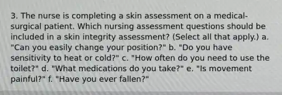 3. The nurse is completing a skin assessment on a medical-surgical patient. Which nursing assessment questions should be included in a skin integrity assessment? (Select all that apply.) a. "Can you easily change your position?" b. "Do you have sensitivity to heat or cold?" c. "How often do you need to use the toilet?" d. "What medications do you take?" e. "Is movement painful?" f. "Have you ever fallen?"