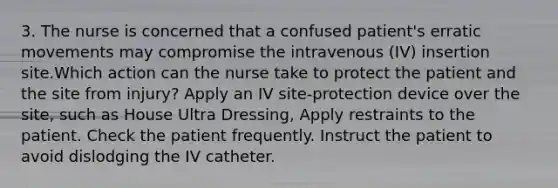 3. The nurse is concerned that a confused patient's erratic movements may compromise the intravenous (IV) insertion site.Which action can the nurse take to protect the patient and the site from injury? Apply an IV site-protection device over the site, such as House Ultra Dressing, Apply restraints to the patient. Check the patient frequently. Instruct the patient to avoid dislodging the IV catheter.