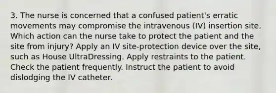 3. The nurse is concerned that a confused patient's erratic movements may compromise the intravenous (IV) insertion site. Which action can the nurse take to protect the patient and the site from injury? Apply an IV site-protection device over the site, such as House UltraDressing. Apply restraints to the patient. Check the patient frequently. Instruct the patient to avoid dislodging the IV catheter.