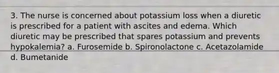 3. The nurse is concerned about potassium loss when a diuretic is prescribed for a patient with ascites and edema. Which diuretic may be prescribed that spares potassium and prevents hypokalemia? a. Furosemide b. Spironolactone c. Acetazolamide d. Bumetanide