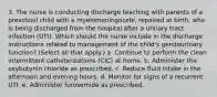 3. The nurse is conducting discharge teaching with parents of a preschool child with a myelomeningocele, repaired at birth, who is being discharged from the hospital after a urinary tract infection (UTI). Which should the nurse include in the discharge instructions related to management of the child's genitourinary function? (Select all that apply.) a. Continue to perform the clean intermittent catheterizations (CIC) at home. b. Administer the oxybutynin chloride as prescribed. c. Reduce fluid intake in the afternoon and evening hours. d. Monitor for signs of a recurrent UTI. e. Administer furosemide as prescribed.