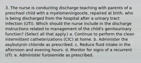 3. The nurse is conducting discharge teaching with parents of a preschool child with a myelomeningocele, repaired at birth, who is being discharged from the hospital after a urinary tract infection (UTI). Which should the nurse include in the discharge instructions related to management of the child's genitourinary function? (Select all that apply.) a. Continue to perform the clean intermittent catheterizations (CIC) at home. b. Administer the oxybutynin chloride as prescribed. c. Reduce fluid intake in the afternoon and evening hours. d. Monitor for signs of a recurrent UTI. e. Administer furosemide as prescribed.