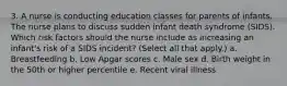 3. A nurse is conducting education classes for parents of infants. The nurse plans to discuss sudden infant death syndrome (SIDS). Which risk factors should the nurse include as increasing an infant's risk of a SIDS incident? (Select all that apply.) a. Breastfeeding b. Low Apgar scores c. Male sex d. Birth weight in the 50th or higher percentile e. Recent viral illness