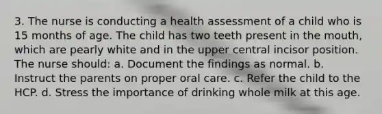 3. The nurse is conducting a health assessment of a child who is 15 months of age. The child has two teeth present in the mouth, which are pearly white and in the upper central incisor position. The nurse should: a. Document the findings as normal. b. Instruct the parents on proper oral care. c. Refer the child to the HCP. d. Stress the importance of drinking whole milk at this age.