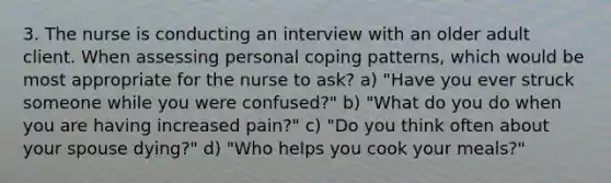 3. The nurse is conducting an interview with an older adult client. When assessing personal coping patterns, which would be most appropriate for the nurse to ask? a) "Have you ever struck someone while you were confused?" b) "What do you do when you are having increased pain?" c) "Do you think often about your spouse dying?" d) "Who helps you cook your meals?"