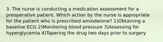 3. The nurse is conducting a medication assessment for a preoperative patient. Which action by the nurse is appropriate for the patient who is prescribed amiodarone? 1)Obtaining a baseline ECG 2)Monitoring blood pressure 3)Assessing for hyperglycemia 4)Tapering the drug two days prior to surgery