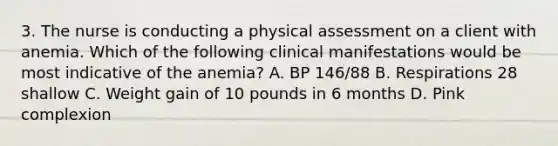 3. The nurse is conducting a physical assessment on a client with anemia. Which of the following clinical manifestations would be most indicative of the anemia? A. BP 146/88 B. Respirations 28 shallow C. Weight gain of 10 pounds in 6 months D. Pink complexion