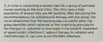 3. A nurse is conducting a review class for a group of perinatal nurses working at the local clinic. The clinic sees a high population of women who are HIV positive. After discussing the recommendations tor antiretroviral therapy with the group, the nurse determines that the teaching was successful when the group identifies which rationale as the underlying principle for the therapy? A. reduction in viral loads in the blood B. treatment of opportunistic infections C. adjunct therapy to radiation and chemotherapy D. can cure acute HIV/AIDS infections