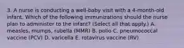 3. A nurse is conducting a well-baby visit with a 4-month-old infant. Which of the following immunizations should the nurse plan to administer to the infant? (Select all that apply.) A. measles, mumps, rubella (MMR) B. polio C. pneumococcal vaccine (PCV) D. varicella E. rotavirus vaccine (RV)