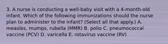 3. A nurse is conducting a well-baby visit with a 4-month-old infant. Which of the following immunizations should the nurse plan to administer to the infant? (Select all that apply.) A. measles, mumps, rubella (MMR) B. polio C. pneumococcal vaccine (PCV) D. varicella E. rotavirus vaccine (RV)