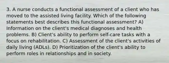 3. A nurse conducts a functional assessment of a client who has moved to the assisted living facility. Which of the following statements best describes this functional assessment? A) Information on the client's medical diagnoses and health problems. B) Client's ability to perform self-care tasks with a focus on rehabilitation. C) Assessment of the client's activities of daily living (ADLs). D) Prioritization of the client's ability to perform roles in relationships and in society.