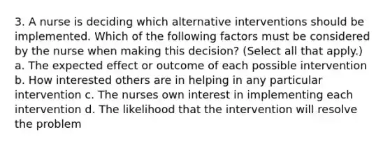 3. A nurse is deciding which alternative interventions should be implemented. Which of the following factors must be considered by the nurse when making this decision? (Select all that apply.) a. The expected effect or outcome of each possible intervention b. How interested others are in helping in any particular intervention c. The nurses own interest in implementing each intervention d. The likelihood that the intervention will resolve the problem