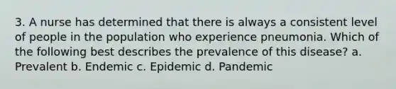 3. A nurse has determined that there is always a consistent level of people in the population who experience pneumonia. Which of the following best describes the prevalence of this disease? a. Prevalent b. Endemic c. Epidemic d. Pandemic